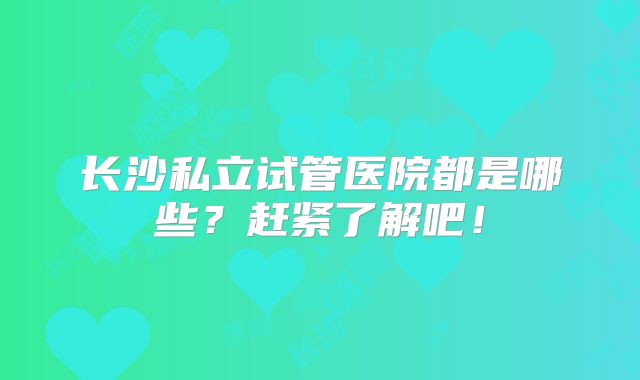 长沙私立试管医院都是哪些？赶紧了解吧！