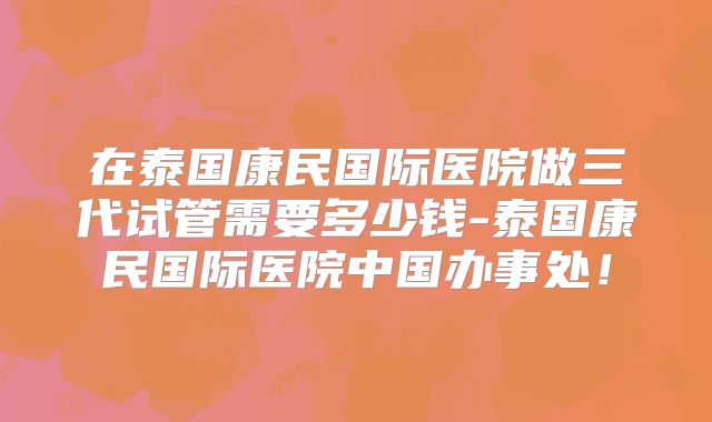 在泰国康民国际医院做三代试管需要多少钱-泰国康民国际医院中国办事处!