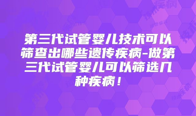 第三代试管婴儿技术可以筛查出哪些遗传疾病-做第三代试管婴儿可以筛选几种疾病！