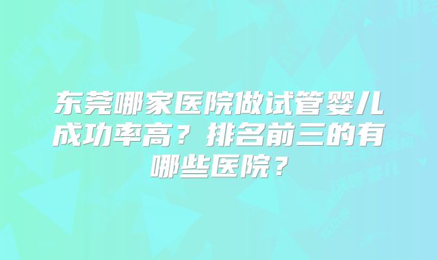 东莞哪家医院做试管婴儿成功率高?排名前三的有哪些医院?