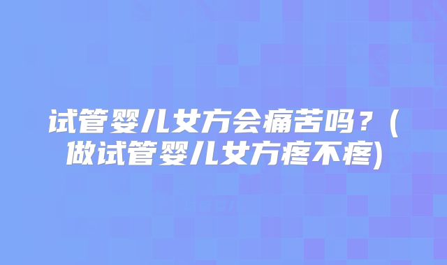 试管婴儿女方会痛苦吗？(做试管婴儿女方疼不疼)