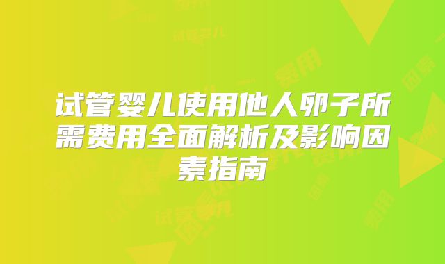 试管婴儿使用他人卵子所需费用全面解析及影响因素指南