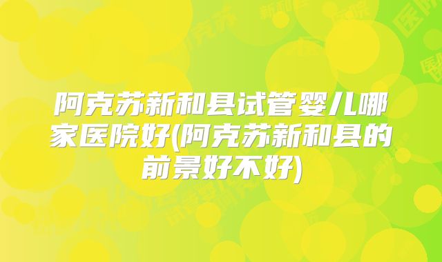 阿克苏新和县试管婴儿哪家医院好(阿克苏新和县的前景好不好)