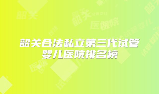 韶关合法私立第三代试管婴儿医院排名榜