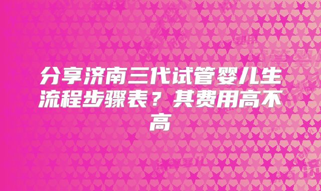 分享济南三代试管婴儿生流程步骤表?其费用高不高