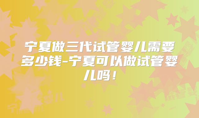 宁夏做三代试管婴儿需要多少钱-宁夏可以做试管婴儿吗！