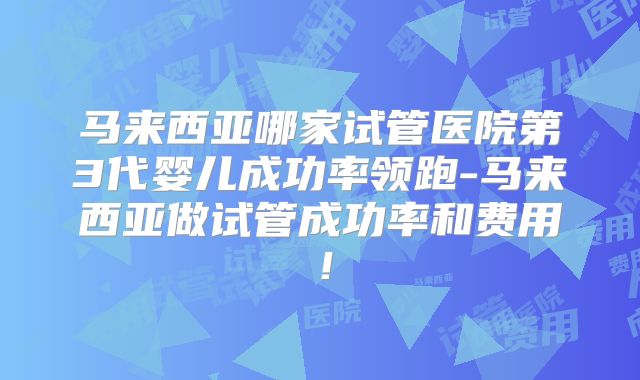 马来西亚哪家试管医院第3代婴儿成功率领跑-马来西亚做试管成功率和费用！
