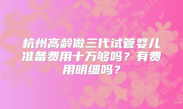 杭州高龄做三代试管婴儿准备费用十万够吗？有费用明细吗？