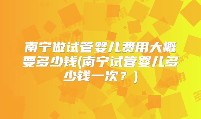 南宁做试管婴儿费用大概要多少钱(南宁试管婴儿多少钱一次？)