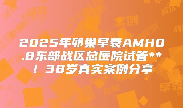 2025年卵巢早衰AMH0.8东部战区总医院试管**！38岁真实案例分享