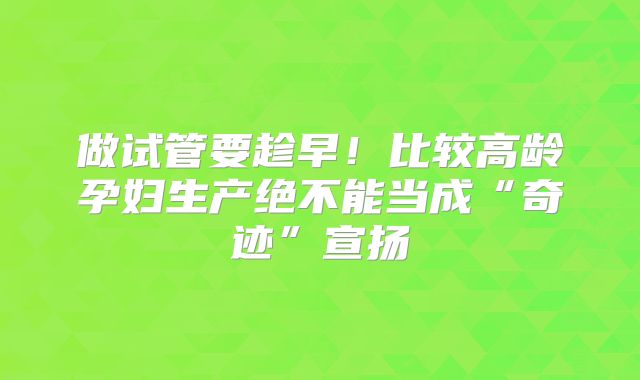 做试管要趁早！比较高龄孕妇生产绝不能当成“奇迹”宣扬