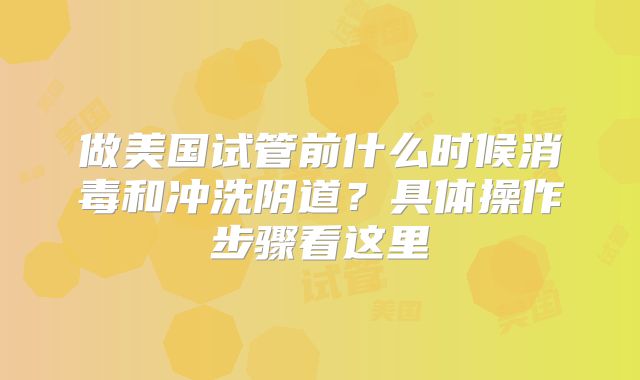 做美国试管前什么时候消毒和冲洗阴道?具体操作步骤看这里