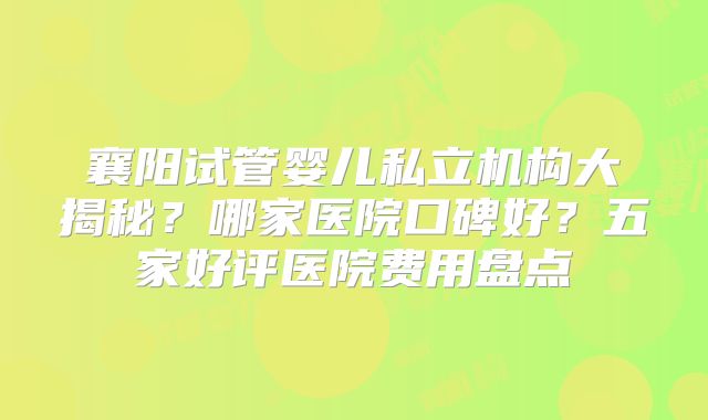 襄阳试管婴儿私立机构大揭秘？哪家医院口碑好？五家好评医院费用盘点