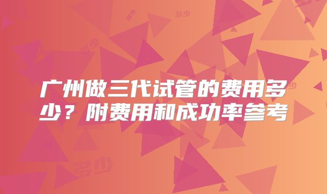 广州做三代试管的费用多少?附费用和成功率参考