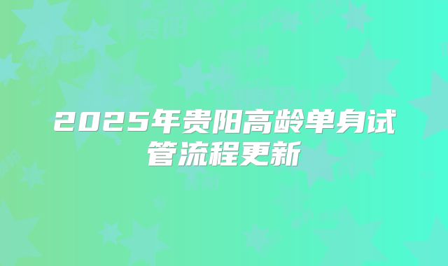 2025年贵阳高龄单身试管流程更新