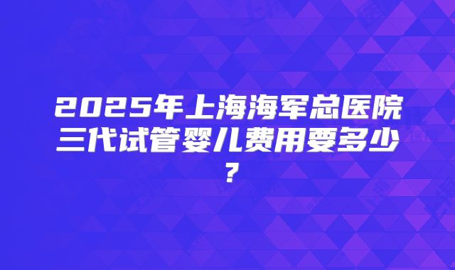 2025年上海海军总医院三代试管婴儿费用要多少?