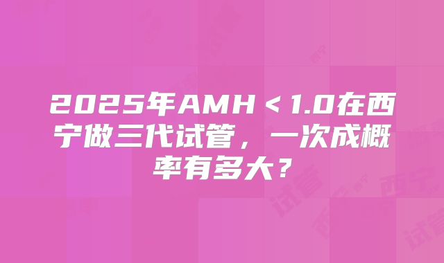 2025年AMH<1.0在西宁做三代试管,一次成概率有多大?