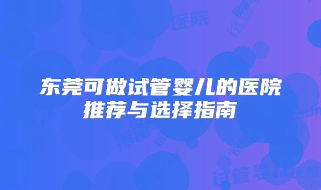 东莞可做试管婴儿的医院推荐与选择指南