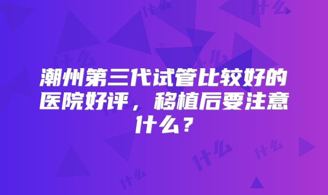 潮州第三代试管比较好的医院好评，移植后要注意什么？