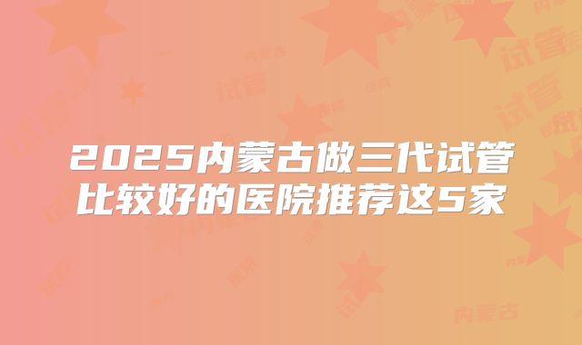 2025内蒙古做三代试管比较好的医院推荐这5家