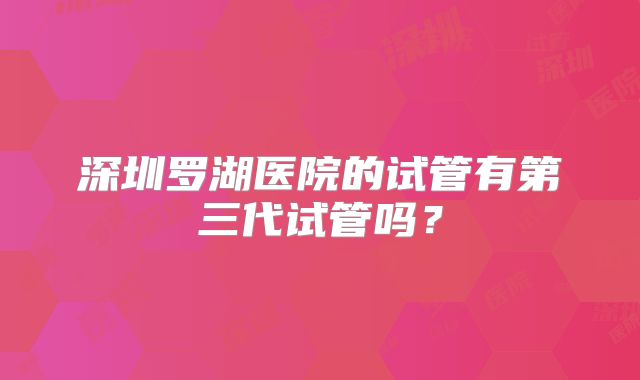 深圳罗湖医院的试管有第三代试管吗?