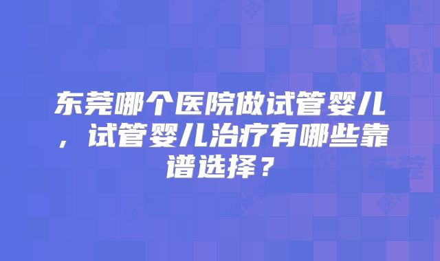 东莞哪个医院做试管婴儿,试管婴儿治疗有哪些靠谱选择?