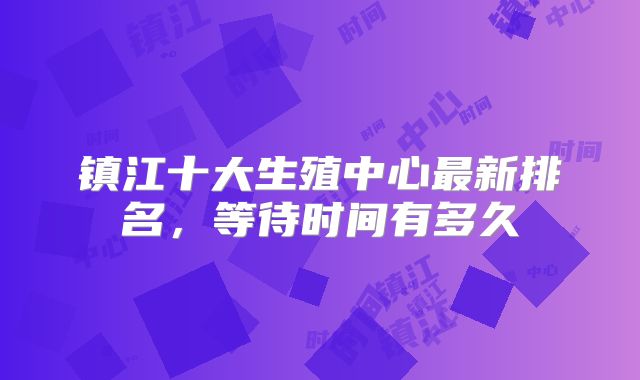 镇江十大生殖中心最新排名，等待时间有多久