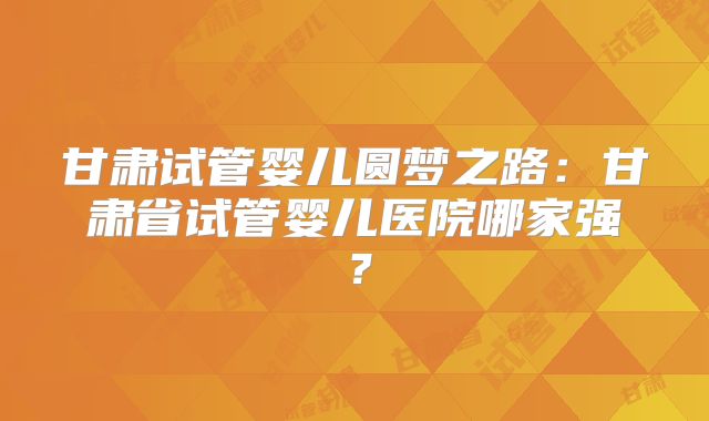 甘肃试管婴儿圆梦之路：甘肃省试管婴儿医院哪家强？