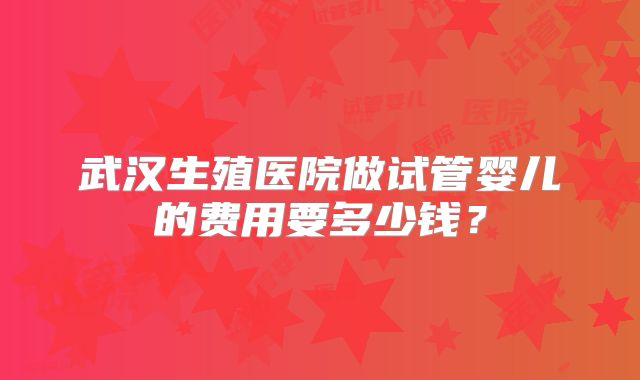 武汉生殖医院做试管婴儿的费用要多少钱?