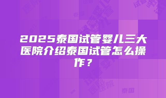 2025泰国试管婴儿三大医院介绍泰国试管怎么操作？