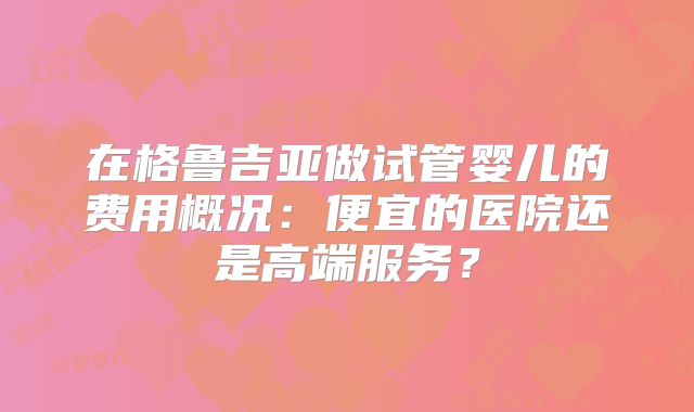 在格鲁吉亚做试管婴儿的费用概况:便宜的医院还是高端服务?