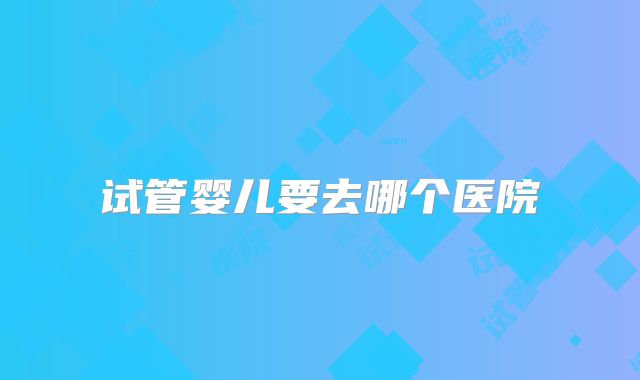 试管婴儿要去哪个医院