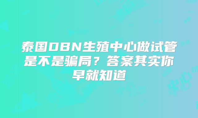 泰国DBN生殖中心做试管是不是骗局?答案其实你早就知道