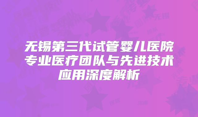 无锡第三代试管婴儿医院专业医疗团队与先进技术应用深度解析