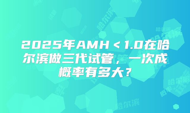 2025年AMH＜1.0在哈尔滨做三代试管，一次成概率有多大？
