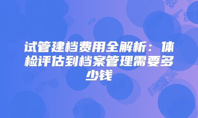 试管建档费用全解析：体检评估到档案管理需要多少钱