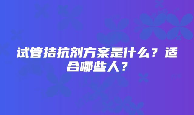 试管拮抗剂方案是什么?适合哪些人?