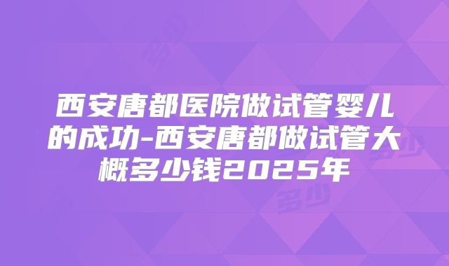 西安唐都医院做试管婴儿的成功-西安唐都做试管大概多少钱2025年