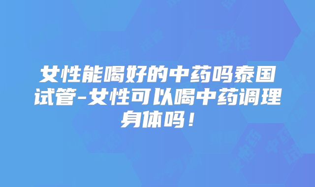 女性能喝好的中药吗泰国试管-女性可以喝中药调理身体吗！