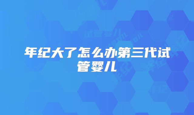 年纪大了怎么办第三代试管婴儿
