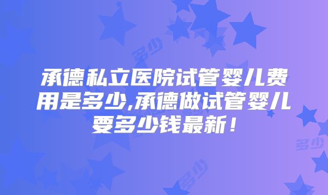 承德私立医院试管婴儿费用是多少,承德做试管婴儿要多少钱最新！