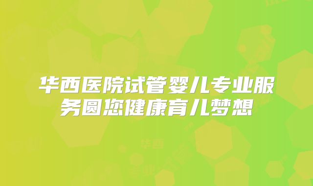 华西医院试管婴儿专业服务圆您健康育儿梦想