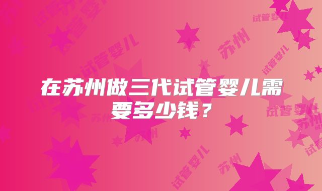 在苏州做三代试管婴儿需要多少钱?