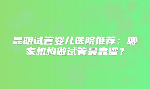 昆明试管婴儿医院推荐：哪家机构做试管最靠谱？