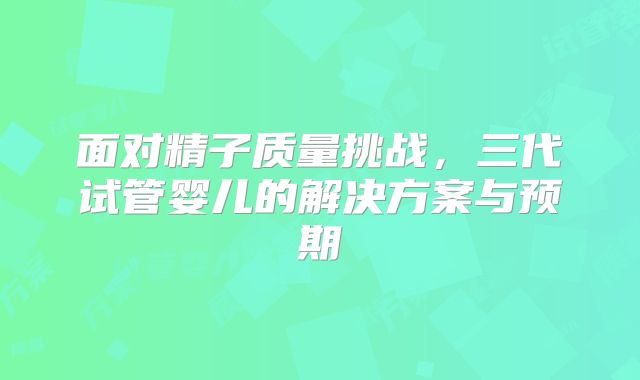 面对精子质量挑战，三代试管婴儿的解决方案与预期