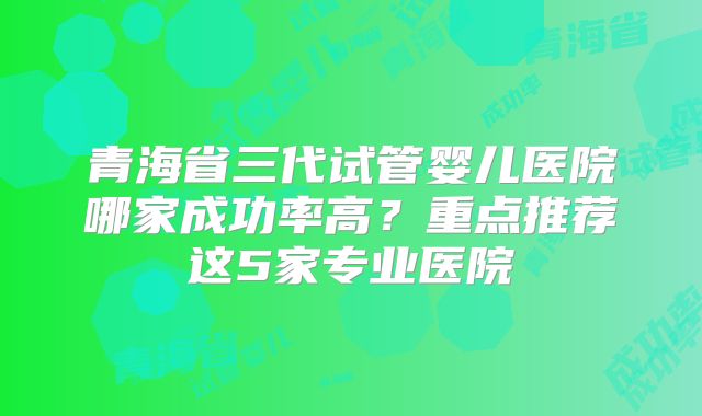 青海省三代试管婴儿医院哪家成功率高？重点推荐这5家专业医院