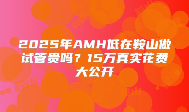 2025年AMH低在鞍山做试管贵吗?15万真实花费大公开