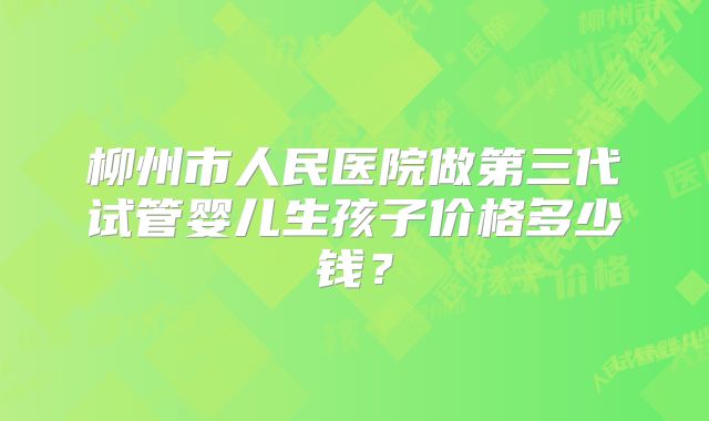 柳州市人民医院做第三代试管婴儿生孩子价格多少钱?