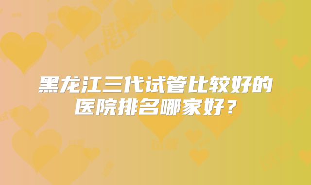 黑龙江三代试管比较好的医院排名哪家好？