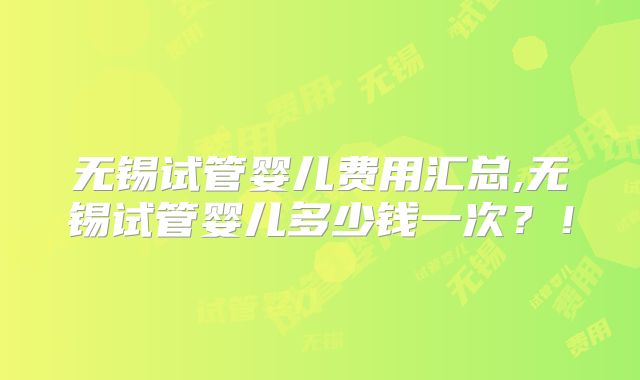 无锡试管婴儿费用汇总,无锡试管婴儿多少钱一次？！